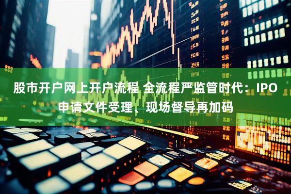 股市开户网上开户流程 全流程严监管时代：IPO申请文件受理、现场督导再加码