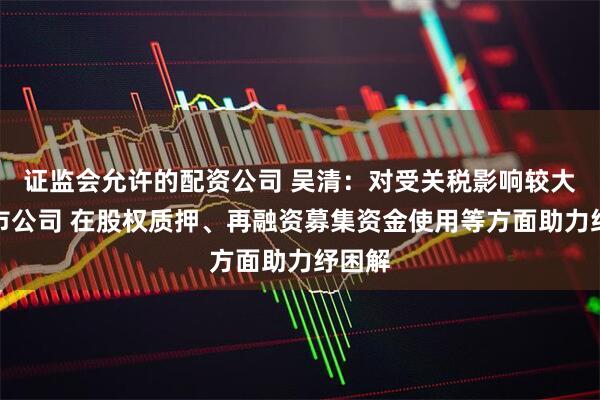 证监会允许的配资公司 吴清：对受关税影响较大的上市公司 在股权质押、再融资募集资金使用等方面助力纾困解
