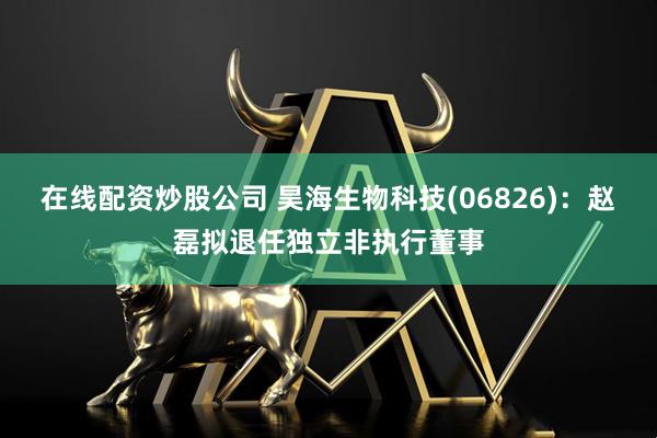 在线配资炒股公司 昊海生物科技(06826)：赵磊拟退任独立非执行董事