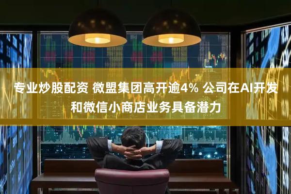 专业炒股配资 微盟集团高开逾4% 公司在AI开发和微信小商店业务具备潜力