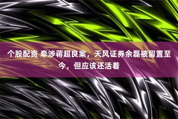 个股配资 牵涉蒋超良案，天风证券余磊被留置至今，但应该还活着