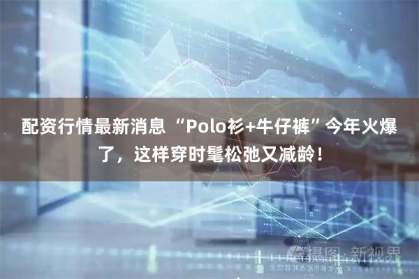 配资行情最新消息 “Polo衫+牛仔裤”今年火爆了，这样穿时髦松弛又减龄！