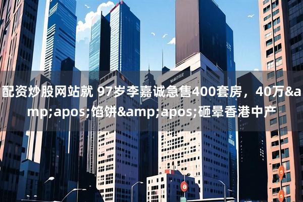 配资炒股网站就 97岁李嘉诚急售400套房，40万&apos;馅饼&apos;砸晕香港中产