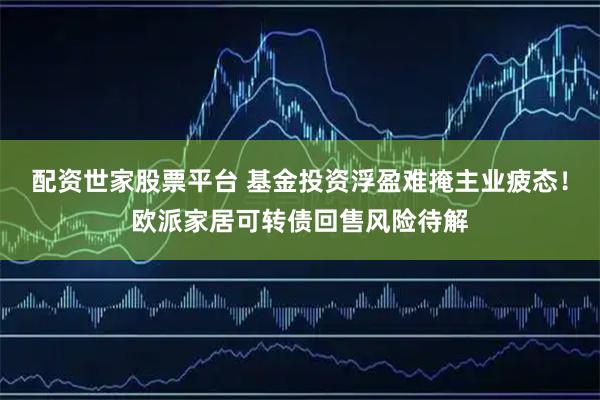 配资世家股票平台 基金投资浮盈难掩主业疲态！欧派家居可转债回售风险待解
